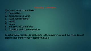 Executive Committee.
There was seven committees.
1. Home affairs
2. Agriculture and Lands
3. Local Administration
4. Health
5. Labour
6. Industry and Commerce
7. Education and Communication.
Enabled every member to participate in the government and this was a special
significance to the minority representative s.
 