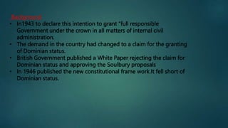 Background
• In1943 to declare this intention to grant “full responsible
Government under the crown in all matters of internal civil
administration.
• The demand in the country had changed to a claim for the granting
of Dominian status.
• British Government published a White Paper rejecting the claim for
Dominian status and approving the Soulbury proposals
• In 1946 published the new constitutional frame work.It fell short of
Dominian status.
 