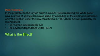 INDEPENDENCE
In the preamble to the Ceylon order in council (1946) repeating the White paper
gave promise of ultimate Dominian status by amending of the existing Constitution.
After the election under the new constitution in 1947 ,These Act was passed by the
U.K.Parliment.
• 1947 Ceylon Independence Act
• The Ceylon Independence Order (1947)
What is the Effect?
 