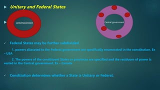  Unitary and Federal States
 central Government
 Federal States may be further subdivided
1. powers allocated to the Federal government are specifically enumerated in the constitution. Ex
– USA
2. The powers of the constituent States or provinces are specified and the residuum of power is
vested in the Central government. Ex – Canada
 Constitution determines whether a State is Unitary or Federal.
Central government
 