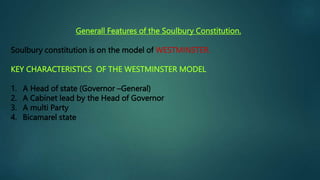 Generall Features of the Soulbury Constitution.
Soulbury constitution is on the model of WESTMINSTER.
KEY CHARACTERISTICS OF THE WESTMINSTER MODEL
1. A Head of state (Governor –General)
2. A Cabinet lead by the Head of Governor
3. A multi Party
4. Bicamarel state
 