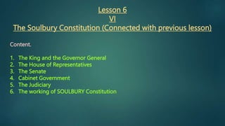 Lesson 6
VI
The Soulbury Constitution (Connected with previous lesson)
Content.
1. The King and the Governor General
2. The House of Representatives
3. The Senate
4. Cabinet Government
5. The Judiciary
6. The working of SOULBURY Constitution
 