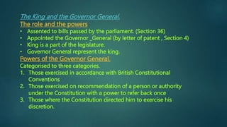 The King and the Governor General.
The role and the powers
• Assented to bills passed by the parliament. (Section 36)
• Appointed the Governor _General (by letter of patent , Section 4)
• King is a part of the legislature.
• Governor General represent the king.
Powers of the Governor General.
Categorised to three categories.
1. Those exercised in accordance with British Constitutional
Conventions
2. Those exercised on recommendation of a person or authority
under the Constitution with a power to refer back once
3. Those where the Constitution directed him to exercise his
discretion.
 