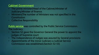 Cabinet Government
• The prime minister(Head of the Cabinet,Minister of
Judiciary,Minister of finance.
• Ministers(The number of Ministers was not specified in the
Constitution
• Collective Responsibility
Public service was controlled by the Public Service Commission.
The Judiciary
• Section 52 gave the Governor General the power to appoint the
judges of Supreme court
• The Independence of Judges was assured by Several provisions
• Appointments of the minor Judiciary a Judicial Service
Commission was established.(Section 52-55)
 