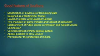 Good features of Soulbury.
• Modification of Ceylon as of Dominium State
• Designed as a Westminster format
• Governor replace with Governor General
• Two chambers of prime minister and Cabinet of parliament
• Establishment of Public service commission and Judicial Service
Commission
• Commencement of Party political system
• Appeal possible to privy Council
• Provisions for the protection of minors.
 