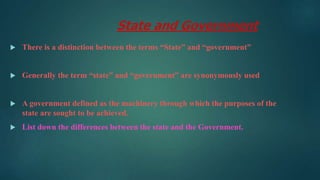 State and Government
 There is a distinction between the terms “State” and “government”
 Generally the term “state” and “government” are synonymously used
 A government defined as the machinery through which the purposes of the
state are sought to be achieved.
 List down the differences between the state and the Government.
 