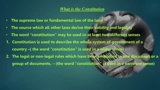 What is the Constitution
• The supreme law or fundamental law of the land
• The source which all other laws derive their validity and legality
• The word “constitution” may be used in at least two different senses
1. Constitution is used to describe the whole system of government of a
country –( the word “constitution” is used in a wider sense)
2. The legal or non-legal rules which have been embodied in one document or a
group of documents. – (the word “constitution” is used in a narrower sense)
 
