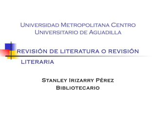 Universidad Metropolitana Centro Universitario de Aguadilla REVISIÓN DE LITERATURA O REVISIÓN LITERARIA   Stanley Irizarry Pérez Bibliotecario 