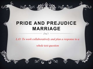 PRIDE AND PREJUDICE
MARRIAGE
L.O: To work collaboratively and plan a response to a
whole text question
 