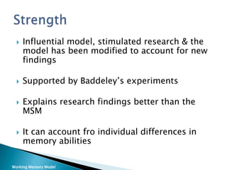    Influential model, stimulated research & the
     model has been modified to account for new
     findings

    Supported by Baddeley’s experiments

    Explains research findings better than the
     MSM

    It can account fro individual differences in
     memory abilities

Working Memory Model
 