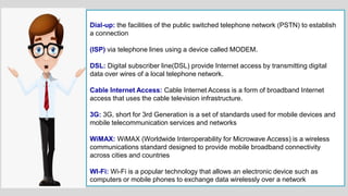 Dial-up: the facilities of the public switched telephone network (PSTN) to establish
a connection
(ISP) via telephone lines using a device called MODEM.
DSL: Digital subscriber line(DSL) provide Internet access by transmitting digital
data over wires of a local telephone network.
Cable Internet Access: Cable Internet Access is a form of broadband Internet
access that uses the cable television infrastructure.
3G: 3G, short for 3rd Generation is a set of standards used for mobile devices and
mobile telecommunication services and networks
WiMAX: WiMAX (Worldwide Interoperability for Microwave Access) is a wireless
communications standard designed to provide mobile broadband connectivity
across cities and countries
WI-Fi: Wi-Fi is a popular technology that allows an electronic device such as
computers or mobile phones to exchange data wirelessly over a network
 