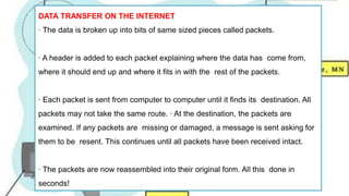 DATA TRANSFER ON THE INTERNET
∙ The data is broken up into bits of same sized pieces called packets.
∙ A header is added to each packet explaining where the data has come from,
where it should end up and where it fits in with the rest of the packets.
∙ Each packet is sent from computer to computer until it finds its destination. All
packets may not take the same route. ∙ At the destination, the packets are
examined. If any packets are missing or damaged, a message is sent asking for
them to be resent. This continues until all packets have been received intact.
∙ The packets are now reassembled into their original form. All this done in
seconds!
 