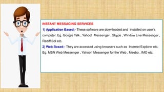 INSTANT MESSAGING SERVICES
1) Application Based:- These software are downloaded and installed on user’s
computer. Eg. Google Talk , Yahoo! Messenger , Skype , Window Live Messenger ,
Rediff Bol etc.
2) Web Based:- They are accessed using browsers such as Internet Explorer etc.
Eg. MSN Web Messenger , Yahoo! Messenger for the Web , Meebo , IMO etc.
 