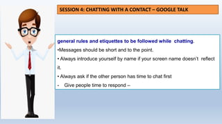 general rules and etiquettes to be followed while chatting.
•Messages should be short and to the point.
• Always introduce yourself by name if your screen name doesn’t reflect
it.
• Always ask if the other person has time to chat first
- Give people time to respond –
SESSION 4: CHATTING WITH A CONTACT – GOOGLE TALK
 