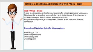 WEB PAGES – BLOG
A blog is a discussion style site used by users for creating personal web pages.
Blog is similar to an online personal diary and similar to use. A blog is used to
convey messages, events, news, announcements etc.
Blogs are usually managed through web browser which needs an internet
connection.
Examples of Websites that offer blog services:-
www.blogger.com
www.wordpress.com
www.weebly.com
www.blog.com
SESSION 5: CREATING AND PUBLISHING WEB PAGES – BLOG
 