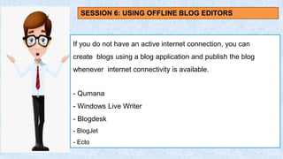 If you do not have an active internet connection, you can
create blogs using a blog application and publish the blog
whenever internet connectivity is available.
- Qumana
- Windows Live Writer
- Blogdesk
- BlogJet
- Ecto
SESSION 6: USING OFFLINE BLOG EDITORS
 