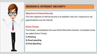 Objectives of Internet Security
The main objective of internet security is to establish rules and measures to use
against attacks over the internet.
Online Threats
The threats / vulnerabilities that uses World Wide Web (Internet) to facilitate crimes
are called Online Threats.
1) Phishing
2) Email spoofing
3) Chat Spoofing:-
SESSION 8: INTERNET SECURITY
 