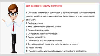 Best practices for security over Internet
1. Use strong passwords: A combination of alphanumeric and special characters
could be used for creating a password that is not so easy to crack or guessed by
other users
2. Backup your data:
4. Keep username and password private:
5. Registering with website:
6. Do not share personal information:
7. Secure transactions:
8. Use Antivirus and antispyware software:
9. Do not immediately respond to mails from unknown users:
10. Install firewalls:
11. Regularly update your operating system and software applications.
 