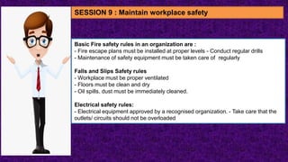 Basic Fire safety rules in an organization are :
- Fire escape plans must be installed at proper levels - Conduct regular drills
- Maintenance of safety equipment must be taken care of regularly
Falls and Slips Safety rules
- Workplace must be proper ventilated
- Floors must be clean and dry
- Oil spills, dust must be immediately cleaned.
Electrical safety rules:
- Electrical equipment approved by a recognised organization. - Take care that the
outlets/ circuits should not be overloaded
SESSION 9 : Maintain workplace safety
 