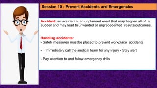Accident: an accident is an unplanned event that may happen all of a
sudden and may lead to unwanted or unprecedented results/outcomes.
Handling accidents:
- Safety measures must be placed to prevent workplace accidents
- Immediately call the medical team for any injury - Stay alert
- Pay attention to and follow emergency drills
Session 10 : Prevent Accidents and Emergencies
 