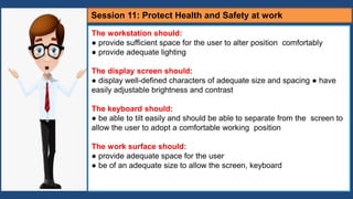 The workstation should:
● provide sufficient space for the user to alter position comfortably
● provide adequate lighting
The display screen should:
● display well-defined characters of adequate size and spacing ● have
easily adjustable brightness and contrast
The keyboard should:
● be able to tilt easily and should be able to separate from the screen to
allow the user to adopt a comfortable working position
The work surface should:
● provide adequate space for the user
● be of an adequate size to allow the screen, keyboard
Session 11: Protect Health and Safety at work
 