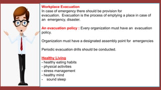 Workplace Evacuation
In case of emergency there should be provision for
evacuation. Evacuation is the process of emptying a place in case of
an emergency, disaster.
An evacuation policy : Every organization must have an evacuation
policy.
Organization must have a designated assembly point for emergencies
Periodic evacuation drills should be conducted.
Healthy Living
- healthy eating habits
- physical activities
- stress management
- healthy mind
- sound sleep
 
