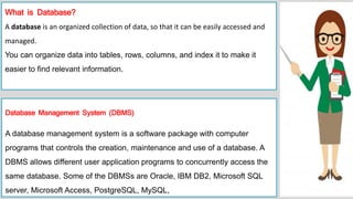 What is Database?
A database is an organized collection of data, so that it can be easily accessed and
managed.
You can organize data into tables, rows, columns, and index it to make it
easier to find relevant information.
Database Management System (DBMS)
A database management system is a software package with computer
programs that controls the creation, maintenance and use of a database. A
DBMS allows different user application programs to concurrently access the
same database. Some of the DBMSs are Oracle, IBM DB2, Microsoft SQL
server, Microsoft Access, PostgreSQL, MySQL,
 