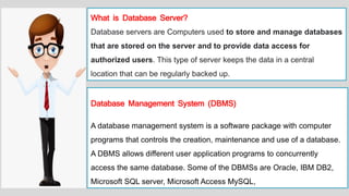 What is Database Server?
Database servers are Computers used to store and manage databases
that are stored on the server and to provide data access for
authorized users. This type of server keeps the data in a central
location that can be regularly backed up.
Database Management System (DBMS)
A database management system is a software package with computer
programs that controls the creation, maintenance and use of a database.
A DBMS allows different user application programs to concurrently
access the same database. Some of the DBMSs are Oracle, IBM DB2,
Microsoft SQL server, Microsoft Access MySQL,
 