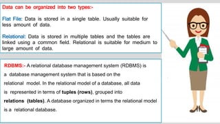 Data can be organized into two types:-
Flat File: Data is stored in a single table. Usually suitable for
less amount of data.
Relational: Data is stored in multiple tables and the tables are
linked using a common field. Relational is suitable for medium to
large amount of data.
RDBMS:- A relational database management system (RDBMS) is
a database management system that is based on the
relational model. In the relational model of a database, all data
is represented in terms of tuples (rows), grouped into
relations (tables). A database organized in terms the relational model
is a relational database.
 