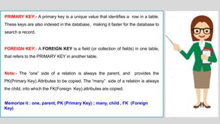 PRIMARY KEY:- A primary key is a unique value that identifies a row in a table.
These keys are also indexed in the database, making it faster for the database to
search a record.
FOREIGN KEY:- A FOREIGN KEY is a field (or collection of fields) in one table,
that refers to the PRIMARY KEY in another table.
Note:- The “one” side of a relation is always the parent, and provides the
PK(Primary Key) Attributes to be copied. The “many” side of a relation is always
the child, into which the FK(Foreign Key) attributes are copied.
Memorize it : one, parent, PK (Primary Key) ; many, child , FK (Foreign
Key)
 