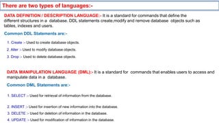 Common DDL Statements are:-
1. Create :- Used to create database objects.
2. Alter :- Used to modify database objects.
3. Drop :- Used to delete database objects.
DATA MANIPULATION LANGUAGE (DML):- It is a standard for commands that enables users to access and
manipulate data in a database.
Common DML Statements are:-
1. SELECT :- Used for retrieval of information from the database.
2. INSERT :- Used for insertion of new information into the database.
3. DELETE :- Used for deletion of information in the database.
4. UPDATE :- Used for modification of information in the database.
DATA DEFINITION / DESCRIPTION LANGUAGE:- It is a standard for commands that define the
different structures in a database. DDL statements create,modify and remove database objects such as
tables, indexes and users.
There are two types of languages:-
 