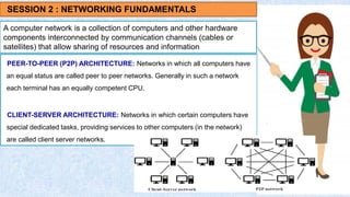 A computer network is a collection of computers and other hardware
components interconnected by communication channels (cables or
satellites) that allow sharing of resources and information
PEER-TO-PEER (P2P) ARCHITECTURE: Networks in which all computers have
an equal status are called peer to peer networks. Generally in such a network
each terminal has an equally competent CPU.
CLIENT-SERVER ARCHITECTURE: Networks in which certain computers have
special dedicated tasks, providing services to other computers (in the network)
are called client server networks.
SESSION 2 : NETWORKING FUNDAMENTALS
 