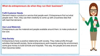 What do entrepreneurs do when they run their business?
Fulfil Customer Needs
Demand means a product or service that people want. Entrepreneurs find out what
people want. Then, they use their creativity to come up with a business idea that
will meet that demand.
Use Local Materials
Entrepreneurs use the material and people available around them, to make products at
low cost.
Help Society
Entrepreneurs have a positive relationship with society. They make profits through
activities that benefit society. Some entrepreneurs work towards saving the environment,
some give money to build schools and hospitals. This way, the people and area around
them becomes better.
 