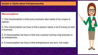 Misconceptions
1. The misconception is that every business idea needs to be unique or
special.
2. The misconception we have is that a person needs a lot of money to start
a business.
3. A misconception we have is that only a person having a big business is
an entrepreneur.
4. A misconception we have is that entrepreneurs are born, not made.
Session 3: Myths about Entrepreneurship
 