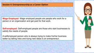 Wage Employed: Wage employed people are people who work for a
person or an organization and get paid for that work.
Self-employed: Self-employed people are those who start businesses to
satisfy the needs of people.
A selfemployed person who is always trying to make his/her business
better by taking risks and trying new ideas is an entrepreneur.
Session 4: Entrepreneurship as a Career Option
 