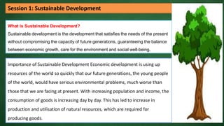 What is Sustainable Development?
Sustainable development is the development that satisfies the needs of the present
without compromising the capacity of future generations, guaranteeing the balance
between economic growth, care for the environment and social well-being.
Session 1: Sustainable Development
Importance of Sustainable Development Economic development is using up
resources of the world so quickly that our future generations, the young people
of the world, would have serious environmental problems, much worse than
those that we are facing at present. With increasing population and income, the
consumption of goods is increasing day by day. This has led to increase in
production and utilisation of natural resources, which are required for
producing goods.
 