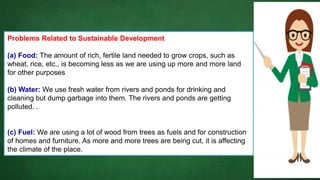Problems Related to Sustainable Development
(a) Food: The amount of rich, fertile land needed to grow crops, such as
wheat, rice, etc., is becoming less as we are using up more and more land
for other purposes
(b) Water: We use fresh water from rivers and ponds for drinking and
cleaning but dump garbage into them. The rivers and ponds are getting
polluted. .
(c) Fuel: We are using a lot of wood from trees as fuels and for construction
of homes and furniture. As more and more trees are being cut, it is affecting
the climate of the place.
 