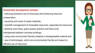 Sustainable development includes
• reducing excessive use of resources and enhancing resource
conservation;
• recycling and reuse of waste materials;
• scientific management of renewable resources, especially bio-resources;
• planting more trees; green grassy patches and trees to be
interspersed between concrete buildings;
• using more environment friendly material or biodegradable material and
• use of technologies, which are environmental friendly and based on
efficient use of resources.
 
