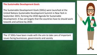 The Sustainable Development Goals
The Sustainable Development Goals (SDGs) were launched at the
United Nations Sustainable Development Summit in New York in
September 2015, forming the 2030 Agenda for Sustainable
Development. It has set targets that the countries have to should work
towards and achieve by 2030.
The 17 SDGs have been made with the aim to take care of important
issues facing businesses, governments and society
 