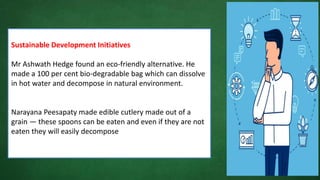 Sustainable Development Initiatives
Mr Ashwath Hedge found an eco-friendly alternative. He
made a 100 per cent bio-degradable bag which can dissolve
in hot water and decompose in natural environment.
Narayana Peesapaty made edible cutlery made out of a
grain — these spoons can be eaten and even if they are not
eaten they will easily decompose
 