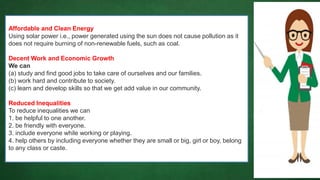 Affordable and Clean Energy
Using solar power i.e., power generated using the sun does not cause pollution as it
does not require burning of non-renewable fuels, such as coal.
Decent Work and Economic Growth
We can
(a) study and find good jobs to take care of ourselves and our families.
(b) work hard and contribute to society.
(c) learn and develop skills so that we get add value in our community.
Reduced Inequalities
To reduce inequalities we can
1. be helpful to one another.
2. be friendly with everyone.
3. include everyone while working or playing.
4. help others by including everyone whether they are small or big, girl or boy, belong
to any class or caste.
 
