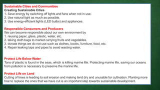 Sustainable Cities and Communities
Creating Sustainable Cities
1. Save energy by switching off lights and fans when not in use.
2. Use natural light as much as possible.
3. Use energy-efficient lights (LED bulbs) and appliances.
Responsible Consumers and Producers
We can become responsible about our own environment by
1. reusing paper, glass, plastic, water, etc.
2. taking cloth bags to market carrying fruits and vegetables.
3. donate things we do not use such as clothes, books, furniture, food, etc.
4. Repair leaking taps and pipes to avoid wasting water.
Protect Life Below Water
Tons of plastic is found in the seas, which is killing marine life. Protecting marine life, saving our oceans
from pollution is necessary to preserve the marine life.
Protect Life on Land
Cutting of trees is leading to soil erosion and making land dry and unusable for cultivation. Planting more
tree to replace the ones that we have cut is an important step towards sustainable development.
 