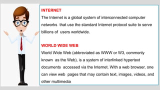 INTERNET
The Internet is a global system of interconnected computer
networks that use the standard Internet protocol suite to serve
billions of users worldwide.
WORLD WIDE WEB
World Wide Web (abbreviated as WWW or W3, commonly
known as the Web), is a system of interlinked hypertext
documents accessed via the Internet. With a web browser, one
can view web pages that may contain text, images, videos, and
other multimedia
 