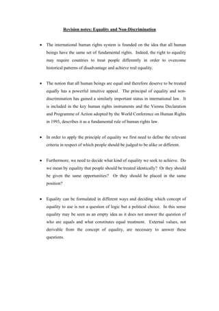 Revision notes: Equality and Non-Discrimination



The international human rights system is founded on the idea that all human
beings have the same set of fundamental rights. Indeed, the right to equality
may require countries to treat people differently in order to overcome
historical patterns of disadvantage and achieve real equality.



The notion that all human beings are equal and therefore deserve to be treated
equally has a powerful intuitive appeal. The principal of equality and nondiscrimination has gained a similarly important status in international law. It
is included in the key human rights instruments and the Vienna Declaration
and Programme of Action adopted by the World Conference on Human Rights
in 1993, describes it as a fundamental rule of human rights law.



In order to apply the principle of equality we first need to define the relevant
criteria in respect of which people should be judged to be alike or different.



Furthermore, we need to decide what kind of equality we seek to achieve. Do
we mean by equality that people should be treated identically? Or they should
be given the same opportunities? Or they should be placed in the same
position?



Equality can be formulated in different ways and deciding which concept of
equality to use is not a question of logic but a political choice. In this sense
equality may be seen as an empty idea as it does not answer the question of
who are equals and what constitutes equal treatment. External values, not
derivable from the concept of equality, are necessary to answer these
questions.

 