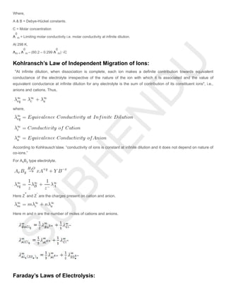 Where,
A & B = Debye-Hückel constants.
C = Molar concentration
Λ = Limiting molar conductivity i.e. molar conductivity at infinite dilution.
At 298 K,
Λ Λ – (60.2 – 0.299 Λ ) √C
Kohlransch’s Law of Independent Migration of Ions:
"At infinite dilution, when dissociation is complete, each ion makes a definite contribution towards equivalent
conductance of the electrolyte irrespective of the nature of the ion with which it Is associated and the value of
equivalent conductance at infinite dilution for any electrolyte is the sum of contribution of its constituent ions", i.e.,
anions and cations. Thus,
where,
According to Kohlrausch’slaw. “conductivity of ions is constant at infinite dilution and it does not depend on nature of
co-ions.”
For A B type electrolyte,
Here Z and Z are the charges present on cation and anion.
Here m and n are the number of moles of cations and anions.
Faraday’s Laws of Electrolysis:
0
m
m =
0
m
0
m
x y
+ -
 