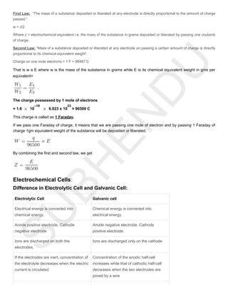First Law: “The mass of a substance deposited or liberated at any electrode is directly proportional to the amount of charge
passed.”
w = zQ
Where z = electrochemical equivalent i.e. the mass of the substance in grams deposited or liberated by passing one coulomb
of charge,
Second Law: “Mass of a substance deposited or liberated at any electrode on passing a certain amount of charge is directly
proportional to its chemical equivalent weight”.
Charge on one mole electrons = 1 F = 96487 C
That is w a E where w is the mass of the substance in grams while E is its chemical equivalent weight in gms per
equivalent=
.
The charge possessed by 1 mole of electrons
= 1.6 10 6.023 x 10 ≈ 96500 C
This charge is called as 1 Faraday.
If we pass one Faraday of charge, it means that we are passing one mole of electron and by passing 1 Faraday of
charge 1gm equivalent weight of the substance will be deposited or liberated.
By combining the first and second law, we get
Electrochemical Cells:
Difference in Electrolytic Cell and Galvanic Cell:
Electrolytic Cell Galvanic cell
Electrical energy is converted into
chemical energy.
Chemical energy is converted into
electrical energy.
Anode positive electrode. Cathode
negative electrode
Anode negative electrode. Cathode
positive electrode.
Ions are discharged on both the
electrodes.
Ions are discharged only on the cathode
If the electrodes are inert, concentration of
the electrolyte decreases when the electric
current is circulated
Concentration of the anodic half-cell
increases while that of cathodic half-cell
decreases when the two electrodes are
joined by a wire
–19 23
 