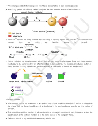An oxidising agent that chemical species which takes electrons thus it is an electron acceptor.
A reducing agent is the chemical species that gives electrons and thus acts as an electron donor.
When Fe (aq) ions are being oxidised they are acting as reducing agents, and when Fe (aq) ions are being
reduced they are acting as oxidising agents. In general ;
Neither reduction nor oxidation occurs alone. Both of them occur simultaneously. Since both these reactions
must occur at the same time they are often termed as "redox reactions". The oxidation or reduction portion of a
redox reaction, including the electrons gained or lost can be determined by means of a Half-Reaction
?Oxidation Number
The oxidation number for an element in a covalent compound is by taking the oxidation number to be equal to
the charge that the element would carry, if all the bonds in the compound were regarded as ionic instead of
covalent.
The sum of the oxidation numbers of all the atoms in an uncharged compound is zero. In case of an ion, the
algebraic sum of the oxidation numbers of all the atoms is equal to the charge on the ion.
Oxidation number of any element in its elementary state is zero.
2+ 3+
 