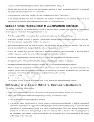 Fluorine is the most electronegative element. Its oxidation number is always -1 .
Oxygen after fluorine is the second most electronegative element. It shows an oxidation state of -2 in almost all
the compounds excepts peroxides and superoxides,
In all compounds, except ionic metallic hydrides, the oxidation number of hydrogen is +1.
In any compounds has more than two elements, the oxidation number of any one of them may have to be
obtained by first assigning reasonable oxidation numbers to the other elements.
Oxidation Number / State Method For Balancing Redox Reactions:
This method is based on the principle that the number of electrons lost in oxidation must be equal to the number of
electrons gained in reduction. The steps to be followed are :
Write the equation (if it is not complete, then complete it) representing the chemical changes.
By knowing oxidation numbers of elements, identify which atom(s) is(are) undergoing oxidation and reduction.
Write down separate equations for oxidation and reduction.
Add respective electrons on the right of oxidation reaction and on the left of reduction reaction. Care must be
taken to ensure that the net charge on both the sides of the equation is same.
Multiply the oxidation and reduction reactions by suitable numbers to make the number of electrons lost in
oxidation reactions equal to the number of electrons gained in reduction reactions.
Transfer the coefficient of the oxidizing and reducing agents and their products to the main equation.
By inspection, arrive at the co-efficients of the species not undergoing oxidation or reduction.
Some elements like manganese, chromium, nitrogen and chlorine show variable oxidation states.
When an element is oxidised its oxidation number gets increased while reduction on any element decreases its
oxidation number. Change in oxidation number can be used to decide whether an oxidation or a reduction has
taken place. In the change from chloromethane to dichloromethane, for example,
C H Cl C H Cl
-2 +1 -1 0 +1 -1
The oxidation number of carbon is increased from -2 to 0. The carbon is therefore being oxidised.
Half-Reaction or Ion-Electron Method For Balancing Redox Reactions
This method involves the following steps :
Divide the complete equation into two half reactions, one representing oxidation and the other reduction.
Balance the atoms in each half reaction separately according to the following steps:
First of all balance the atoms other than H and O.
In a reaction taking place in acidic or neutral medium, oxygen atoms are balanced by adding molecules of
water to the side deficient in oxygen atoms while hydrogen atoms are balanced by adding H ions to the other
side deficient in hydrogen atoms. On the other hand, in alkaline medium (OH ), every excess of oxygen atom
on one side is balanced by adding one H O to the same side and 2OH to the other side. In case hydrogen is
still unbalanced, then balance by adding one OH , for every excess of H atom on the same side as the excess
and one H O on the other side.
3 2 2
+
-
2
-
-
2
 