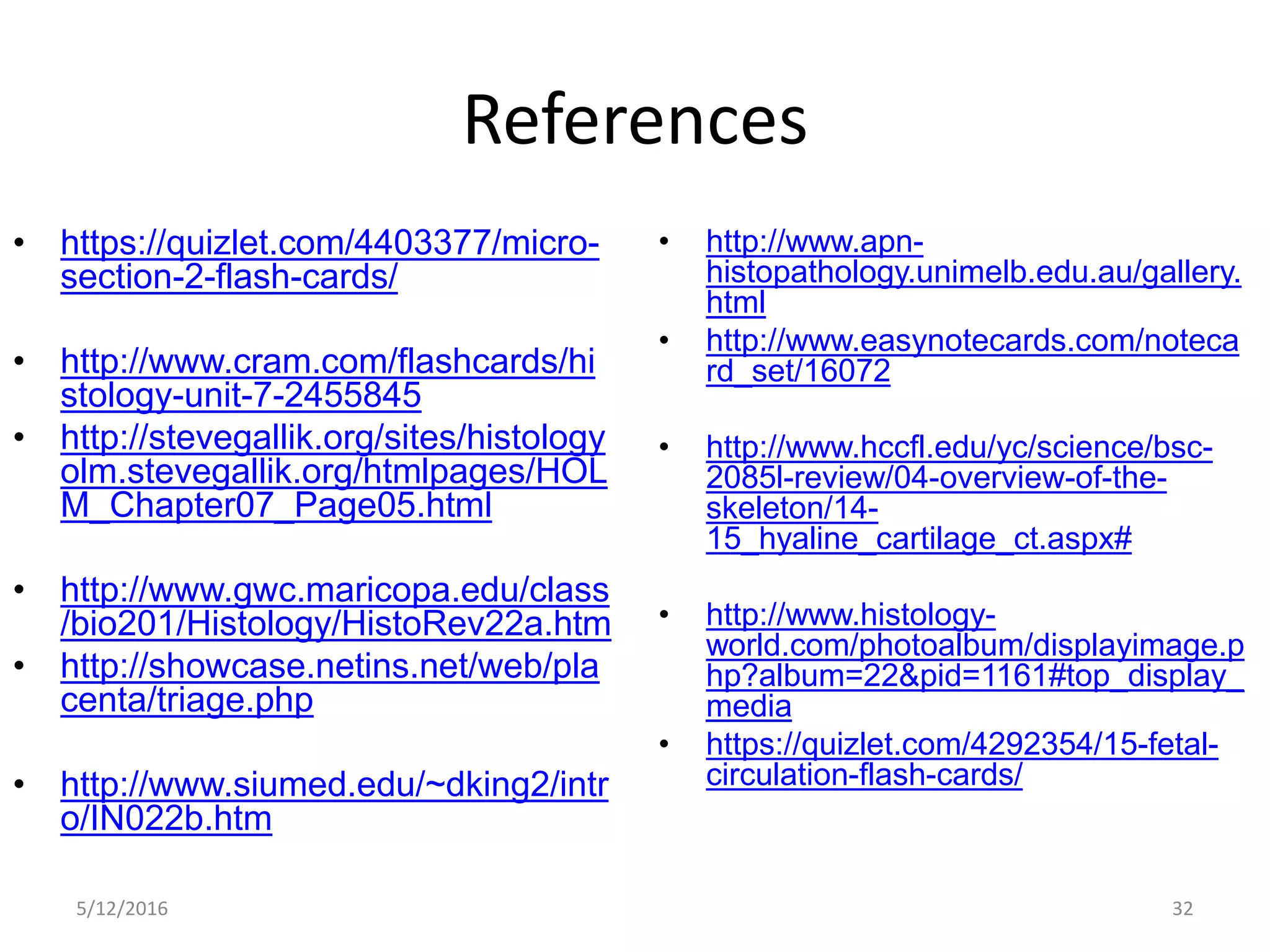 References
• https://quizlet.com/4403377/micro-
section-2-flash-cards/
• http://www.cram.com/flashcards/hi
stology-unit-7-2455845
• http://stevegallik.org/sites/histology
olm.stevegallik.org/htmlpages/HOL
M_Chapter07_Page05.html
• http://www.gwc.maricopa.edu/class
/bio201/Histology/HistoRev22a.htm
• http://showcase.netins.net/web/pla
centa/triage.php
• http://www.siumed.edu/~dking2/intr
o/IN022b.htm
• http://www.apn-
histopathology.unimelb.edu.au/gallery.
html
• http://www.easynotecards.com/noteca
rd_set/16072
• http://www.hccfl.edu/yc/science/bsc-
2085l-review/04-overview-of-the-
skeleton/14-
15_hyaline_cartilage_ct.aspx#
• http://www.histology-
world.com/photoalbum/displayimage.p
hp?album=22&pid=1161#top_display_
media
• https://quizlet.com/4292354/15-fetal-
circulation-flash-cards/
5/12/2016 32
 