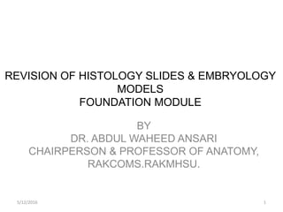 REVISION OF HISTOLOGY SLIDES & EMBRYOLOGY
MODELS
FOUNDATION MODULE
BY
DR. ABDUL WAHEED ANSARI
CHAIRPERSON & PROFESSOR OF ANATOMY,
RAKCOMS.RAKMHSU.
5/12/2016 1
 
